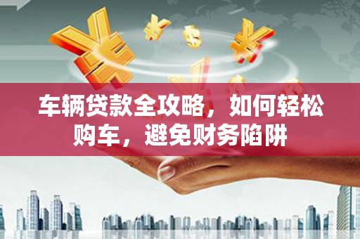 九龙城车辆贷款全攻略，如何轻松购车，避免财务陷阱
